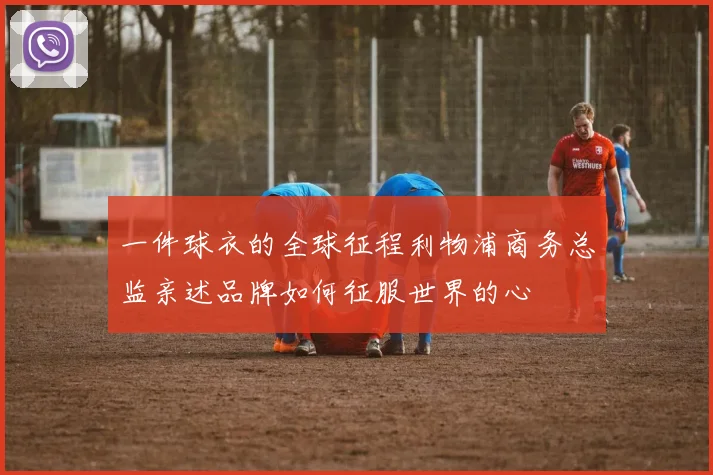 一件球衣的全球征程利物浦商务总监亲述品牌如何征服世界的心