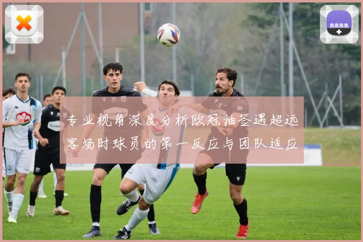 专业视角深度分析欧冠抽签遇超远客场时球员的第一反应与团队适应性数据解读